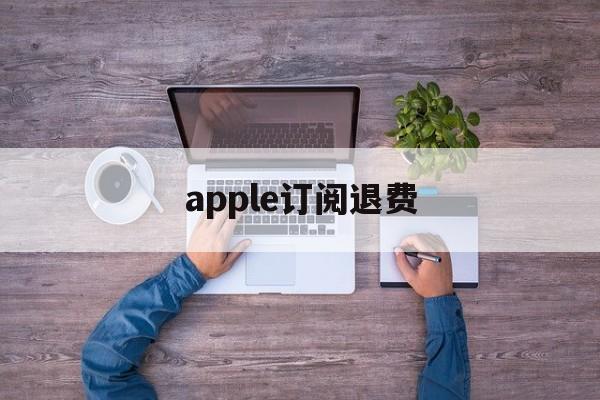 apple订阅退费(苹果订阅退费打哪个电话)